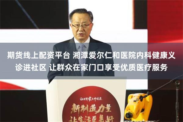 期货线上配资平台 湘潭爱尔仁和医院内科健康义诊进社区 让群众在家门口享受优质医疗服务