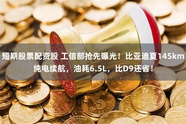 短期股票配资股 工信部抢先曝光！比亚迪夏145km纯电续航，油耗6.5L，比D9还省！