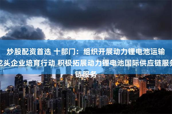 炒股配资首选 十部门：组织开展动力锂电池运输龙头企业培育行动 积极拓展动力锂电池国际供应链服务