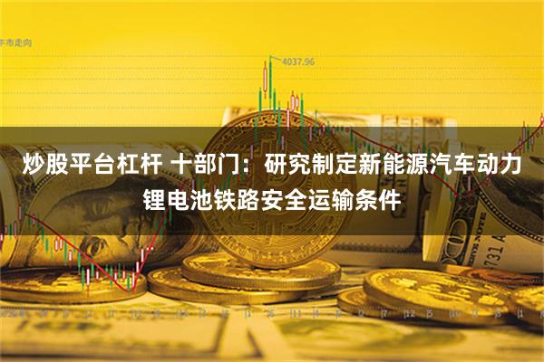 炒股平台杠杆 十部门：研究制定新能源汽车动力锂电池铁路安全运输条件