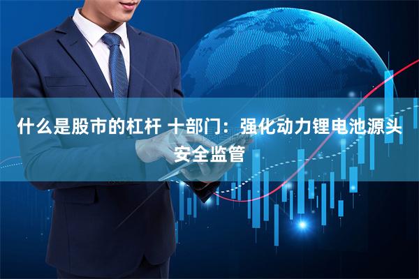 什么是股市的杠杆 十部门：强化动力锂电池源头安全监管