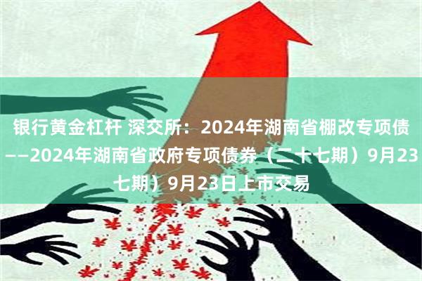 银行黄金杠杆 深交所：2024年湖南省棚改专项债券（四期）——2024年湖南省政府专项债券（二十七期）9月23日上市交易