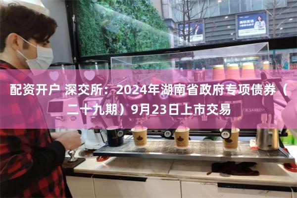 配资开户 深交所：2024年湖南省政府专项债券（二十九期）9月23日上市交易