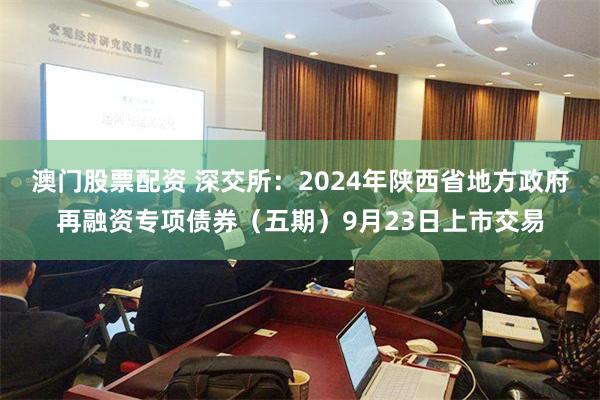 澳门股票配资 深交所：2024年陕西省地方政府再融资专项债券（五期）9月23日上市交易