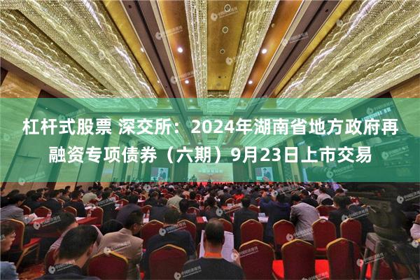 杠杆式股票 深交所：2024年湖南省地方政府再融资专项债券（六期）9月23日上市交易