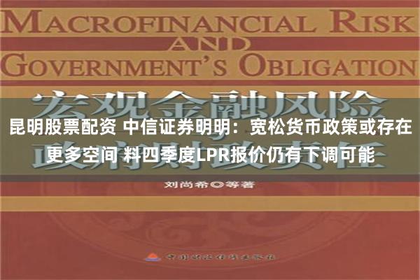 昆明股票配资 中信证券明明：宽松货币政策或存在更多空间 料四季度LPR报价仍有下调可能