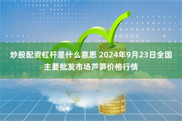 炒股配资杠杆是什么意思 2024年9月23日全国主要批发市场芦笋价格行情