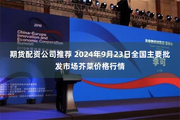 期货配资公司推荐 2024年9月23日全国主要批发市场芥菜价格行情