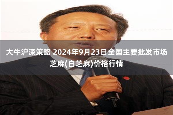 大牛沪深策略 2024年9月23日全国主要批发市场芝麻(白芝麻)价格行情