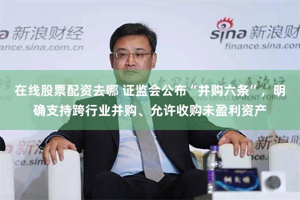 在线股票配资去哪 证监会公布“并购六条”，明确支持跨行业并购、允许收购未盈利资产