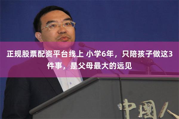 正规股票配资平台线上 小学6年，只陪孩子做这3件事，是父母最大的远见