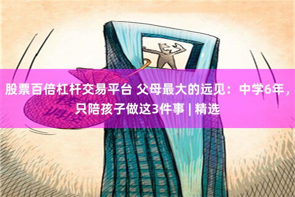 股票百倍杠杆交易平台 父母最大的远见：中学6年，只陪孩子做这3件事 | 精选