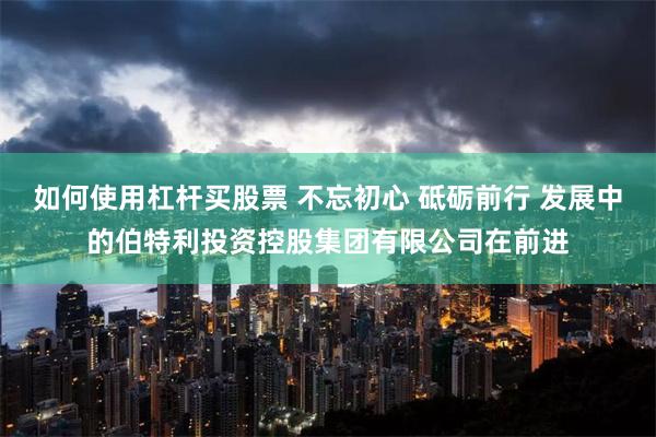如何使用杠杆买股票 不忘初心 砥砺前行 发展中的伯特利投资控股集团有限公司在前进