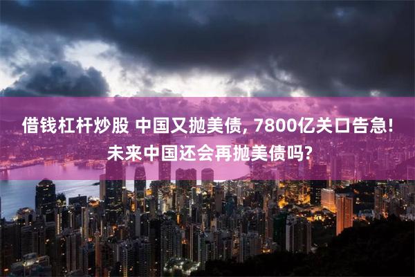 借钱杠杆炒股 中国又抛美债, 7800亿关口告急! 未来中国还会再抛美债吗?