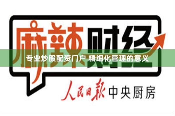 专业炒股配资门户 精细化管理的意义