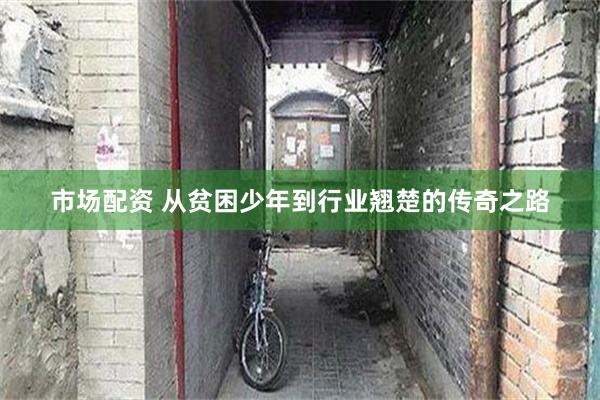 市场配资 从贫困少年到行业翘楚的传奇之路
