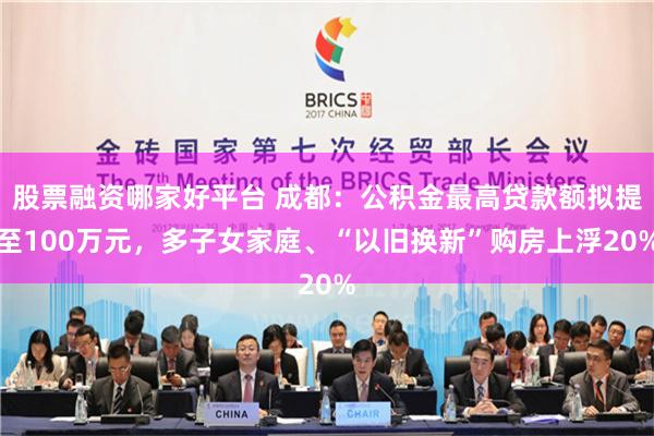 股票融资哪家好平台 成都：公积金最高贷款额拟提至100万元，多子女家庭、“以旧换新”购房上浮20%