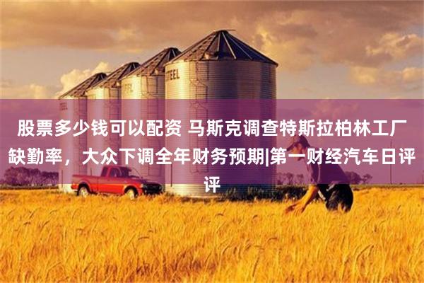 股票多少钱可以配资 马斯克调查特斯拉柏林工厂缺勤率，大众下调全年财务预期|第一财经汽车日评