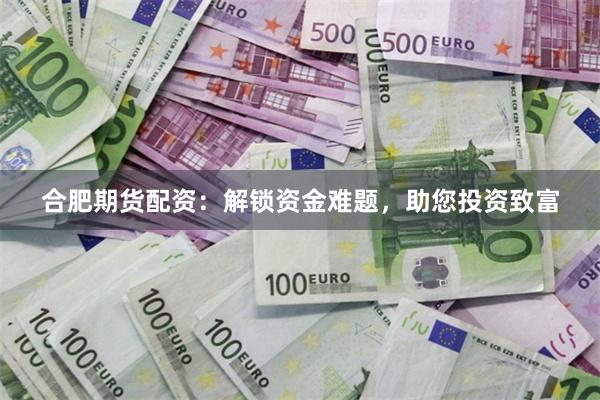 合肥期货配资：解锁资金难题，助您投资致富