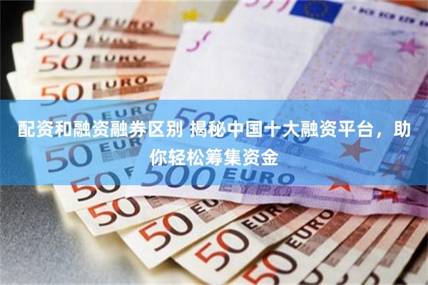 配资和融资融券区别 揭秘中国十大融资平台，助你轻松筹集资金