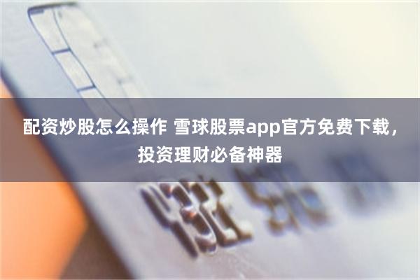 配资炒股怎么操作 雪球股票app官方免费下载，投资理财必备神器
