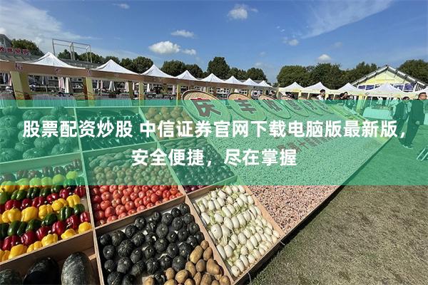 股票配资炒股 中信证券官网下载电脑版最新版，安全便捷，尽在掌握