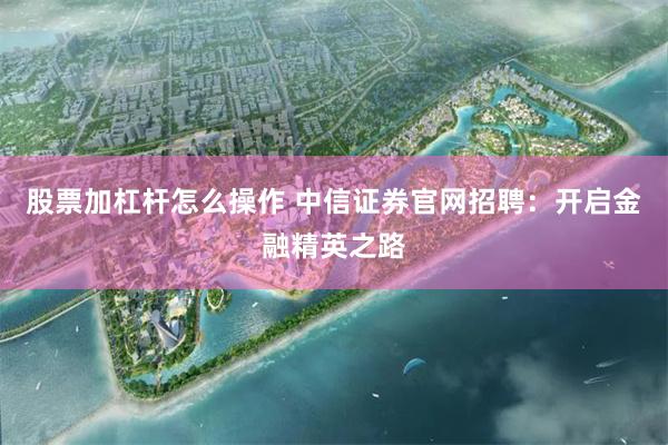 股票加杠杆怎么操作 中信证券官网招聘：开启金融精英之路