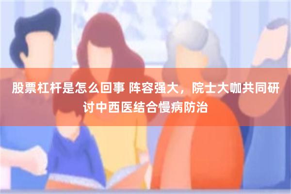股票杠杆是怎么回事 阵容强大，院士大咖共同研讨中西医结合慢病防治