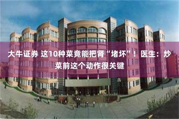 大牛证券 这10种菜竟能把肾“堵坏”！医生：炒菜前这个动作很关键