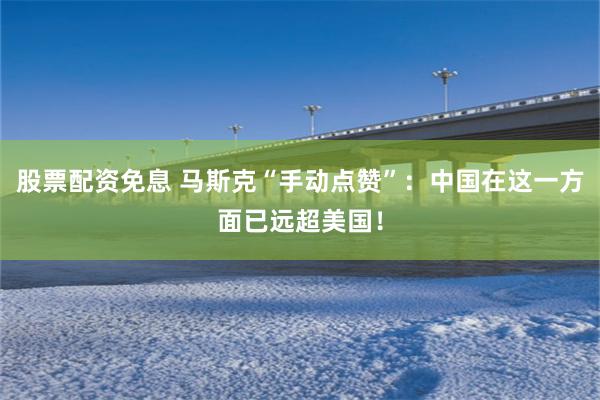 股票配资免息 马斯克“手动点赞”：中国在这一方面已远超美国！