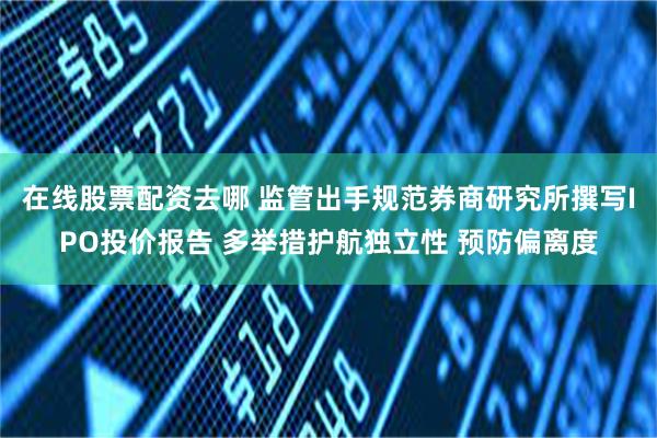 在线股票配资去哪 监管出手规范券商研究所撰写IPO投价报告 多举措护航独立性 预防偏离度
