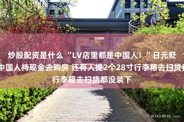 炒股配资是什么 “LV店里都是中国人！”日元贬值下 有中国人持现金去购房 还有人提2个28寸行李箱去扫货都没装下