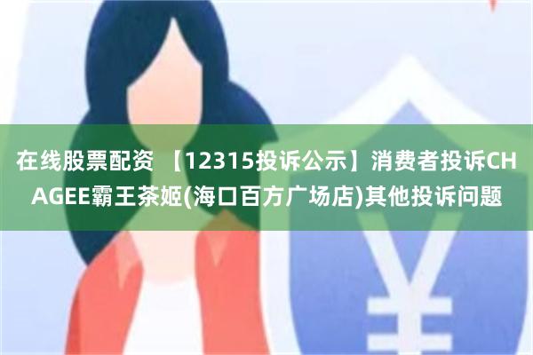 在线股票配资 【12315投诉公示】消费者投诉CHAGEE霸王茶姬(海口百方广场店)其他投诉问题