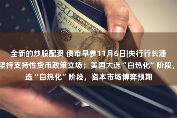 全新的炒股配资 债市早参11月6日|央行行长潘功胜向人大报告称坚持支持性货币政策立场；美国大选“白热化”阶段，资本市场博弈预期