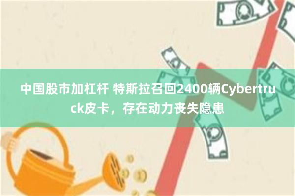 中国股市加杠杆 特斯拉召回2400辆Cybertruck皮卡，存在动力丧失隐患