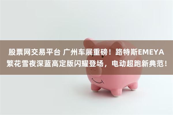 股票网交易平台 广州车展重磅！路特斯EMEYA繁花雪夜深蓝高定版闪耀登场，电动超跑新典范！