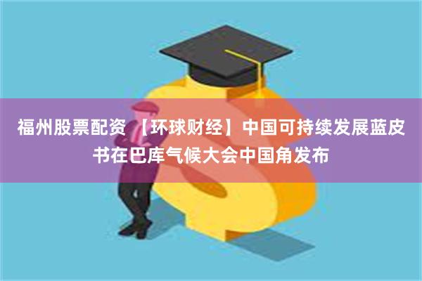 福州股票配资 【环球财经】中国可持续发展蓝皮书在巴库气候大会中国角发布