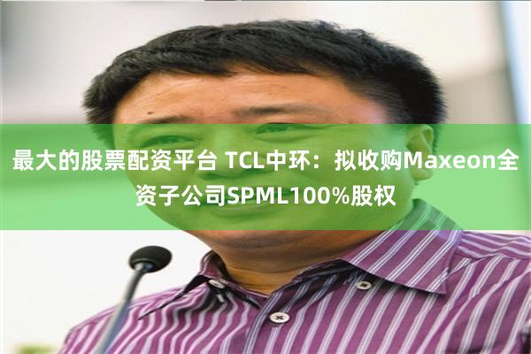 最大的股票配资平台 TCL中环：拟收购Maxeon全资子公司SPML100%股权