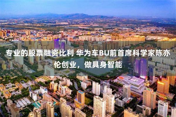 专业的股票融资比利 华为车BU前首席科学家陈亦伦创业，做具身智能