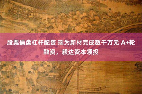 股票操盘杠杆配资 瑞为新材完成数千万元 A+轮融资，毅达资本领投