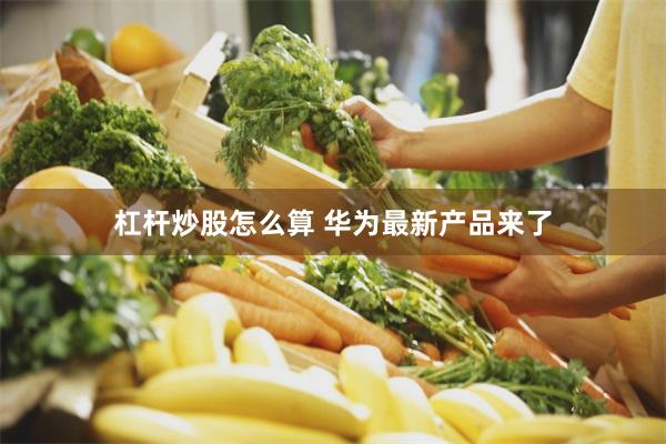 杠杆炒股怎么算 华为最新产品来了