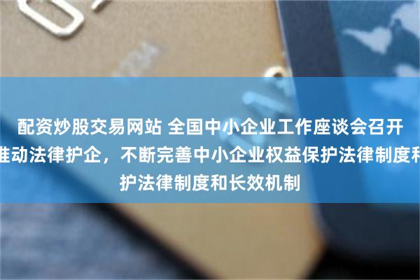 配资炒股交易网站 全国中小企业工作座谈会召开：要着力推动法律护企，不断完善中小企业权益保护法律制度和长效机制