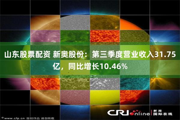 山东股票配资 新奥股份：第三季度营业收入31.75亿，同比增长10.46%