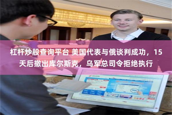 杠杆炒股查询平台 美国代表与俄谈判成功，15天后撤出库尔斯克，乌军总司令拒绝执行