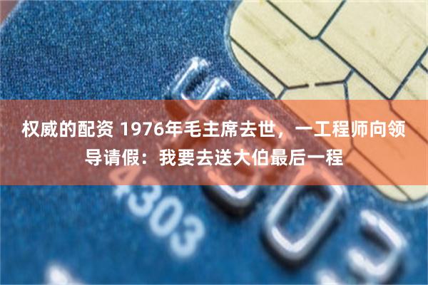 权威的配资 1976年毛主席去世，一工程师向领导请假：我要去送大伯最后一程