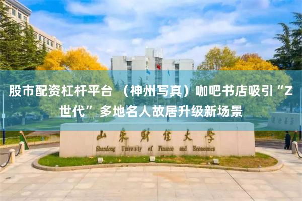 股市配资杠杆平台 （神州写真）咖吧书店吸引“Z世代” 多地名人故居升级新场景