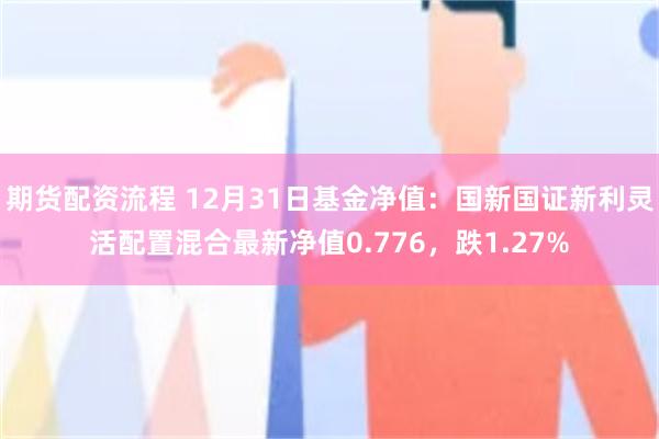 期货配资流程 12月31日基金净值：国新国证新利灵活配置混合最新净值0.776，跌1.27%