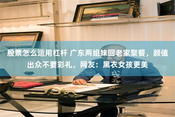 股票怎么运用杠杆 广东两姐妹回老家聚餐，颜值出众不要彩礼，网友：黑衣女孩更美
