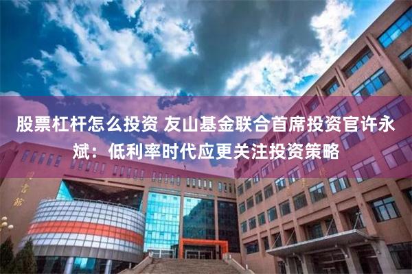 股票杠杆怎么投资 友山基金联合首席投资官许永斌：低利率时代应更关注投资策略