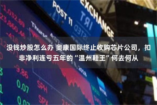 没钱炒股怎么办 奥康国际终止收购芯片公司，扣非净利连亏五年的“温州鞋王”何去何从